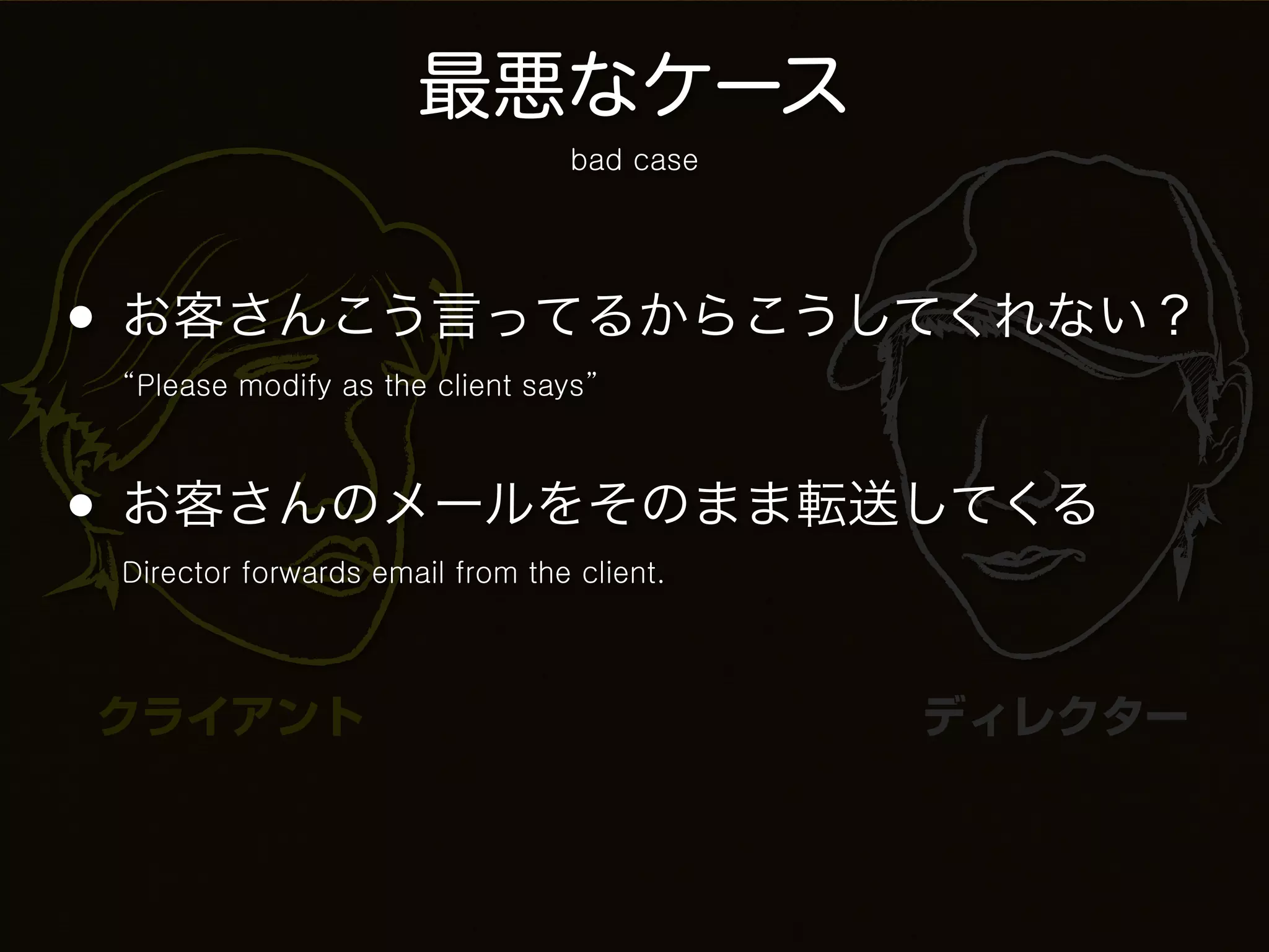 最悪なケース
                                 bad case




• お客さんこう言ってるからこうしてくれない？
 “Please modify as the client says”



• お客さんのメールをそのまま転送してくる
 Director forwards email from the client.




クライアント                                      ディレクター
 