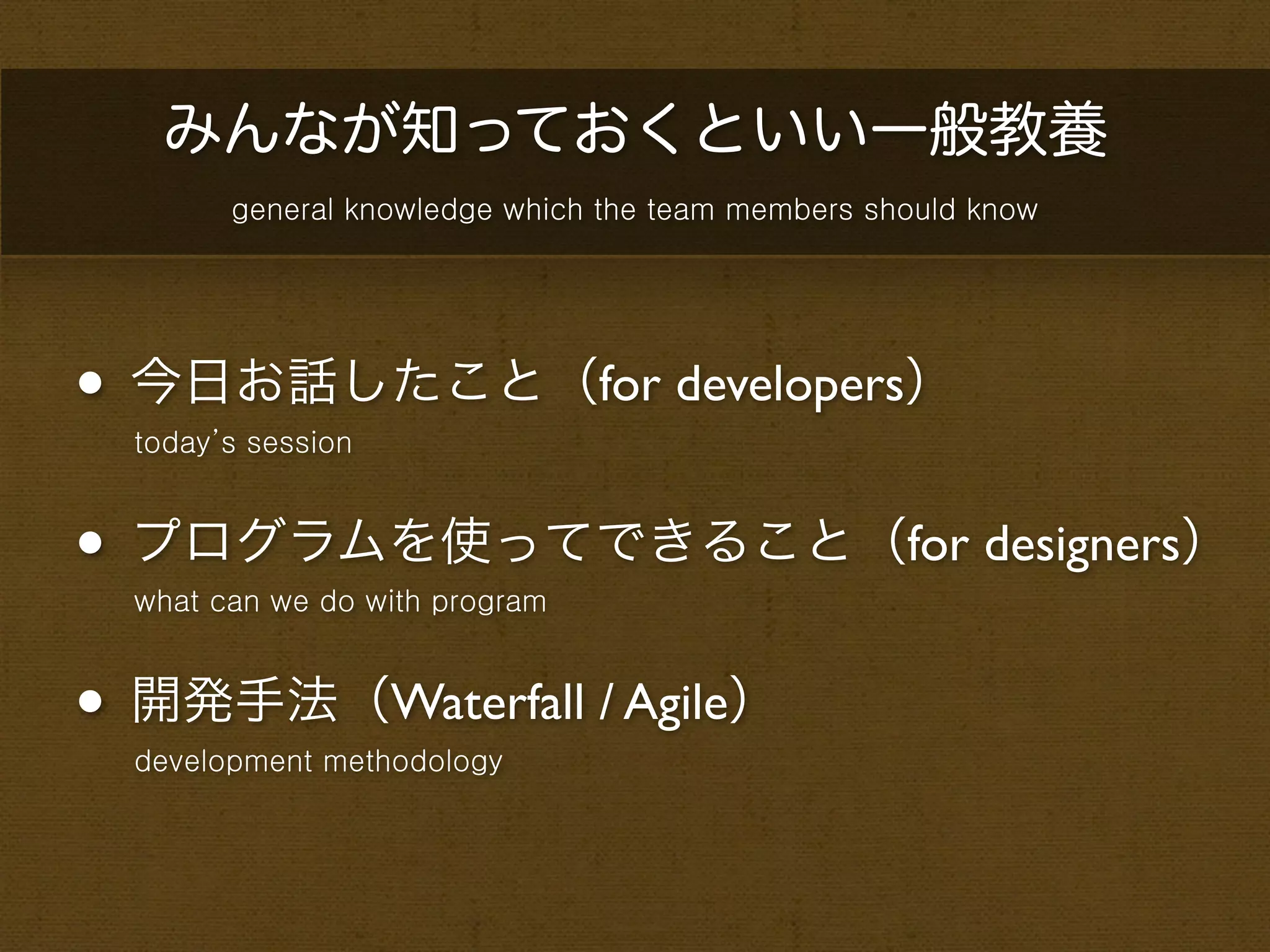 みんなが知っておくといい一般教養
        general knowledge which the team members should know




• 今日お話したこと（for developers）
  today’s session



• プログラムを使ってできること（for designers）
  what can we do with program



• 開発手法（Waterfall / Agile）
  development methodology
 