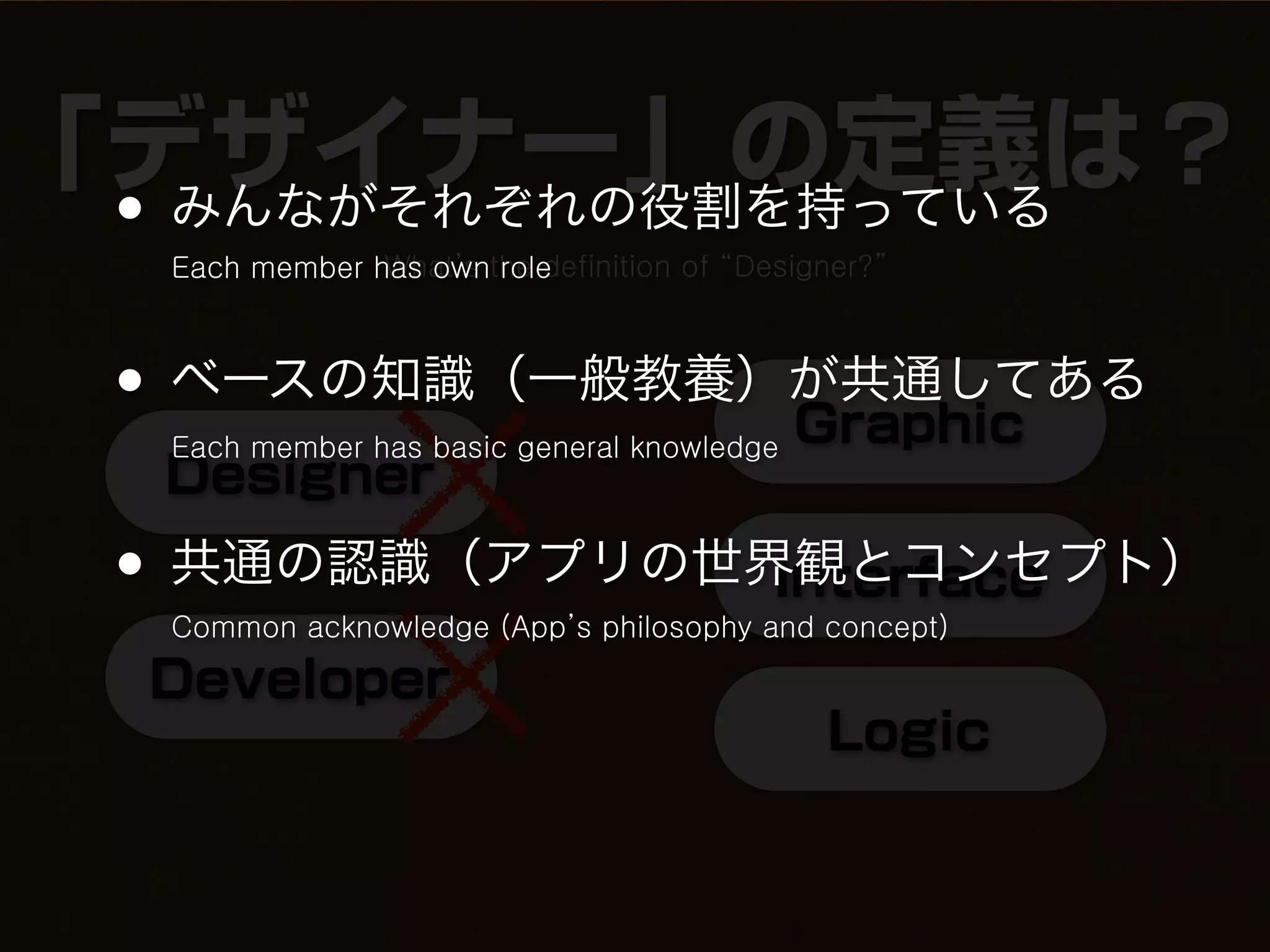 「デザイナー」の定義は？
 •みんながそれぞれの役割を持っている
     Each member has ownthe definition of “Designer?”
                  What’s role



 • ベースの知識（一般教養）が共通してある
               Graphic
     Each member has basic general knowledge
     Designer
 • 共通の認識（アプリの世界観とコンセプト）
               Interface
     Common acknowledge (App’s philosophy and concept)

     Developer
                                                Logic
 