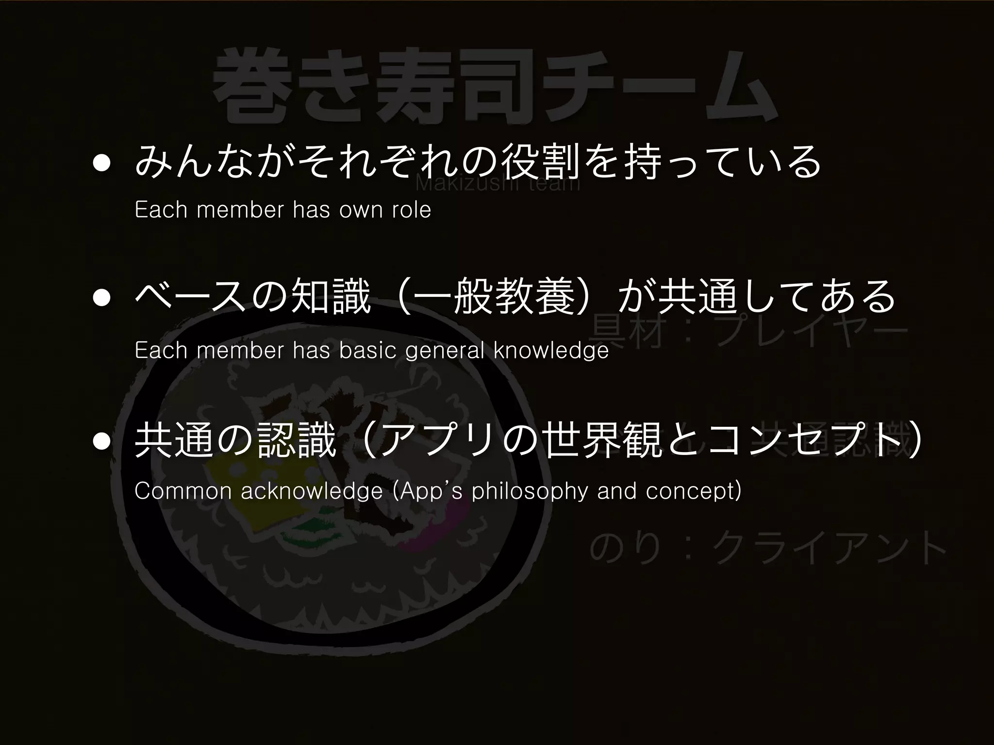 巻き寿司チーム
• みんながそれぞれの役割を持っている    Makizushi team
 Each member has own role



• ベースの知識（一般教養）が共通してある
             具材：プレイヤー
 Each member has basic general knowledge



• 共通の認識（アプリの世界観とコンセプト）
             ごはん：共通認識
 Common acknowledge (App’s philosophy and concept)

                                        のり：クライアント
 
