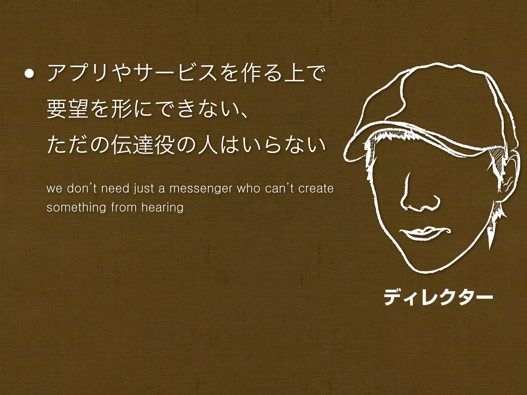 • アプリやサービスを作る上で
 要望を形にできない、
 ただの伝達役の人はいらない
 we don’t need just a messenger who can’t create
 something from hearing




                                                   ディレクター
 