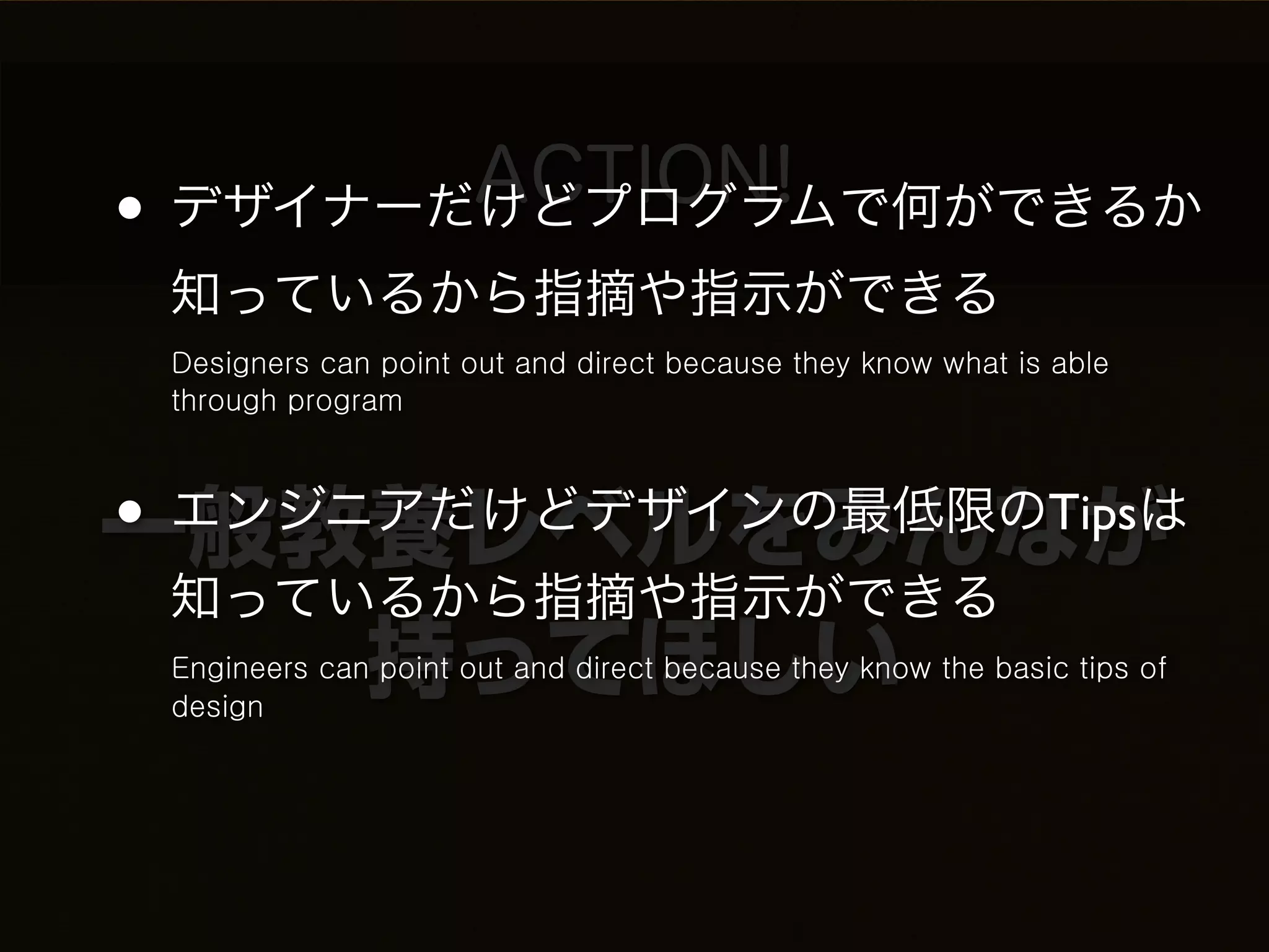 ACTION!
• デザイナーだけどプログラムで何ができるか
 知っているから指摘や指示ができる
 Designers can point out and direct because they know what is able
 through program



• エンジニアだけどデザインの最低限のTipsは
一般教養レベルをみんなが
  知っているから指摘や指示ができる
      持ってほしい
 Engineers can point out and direct because they know the basic tips of
 design
 