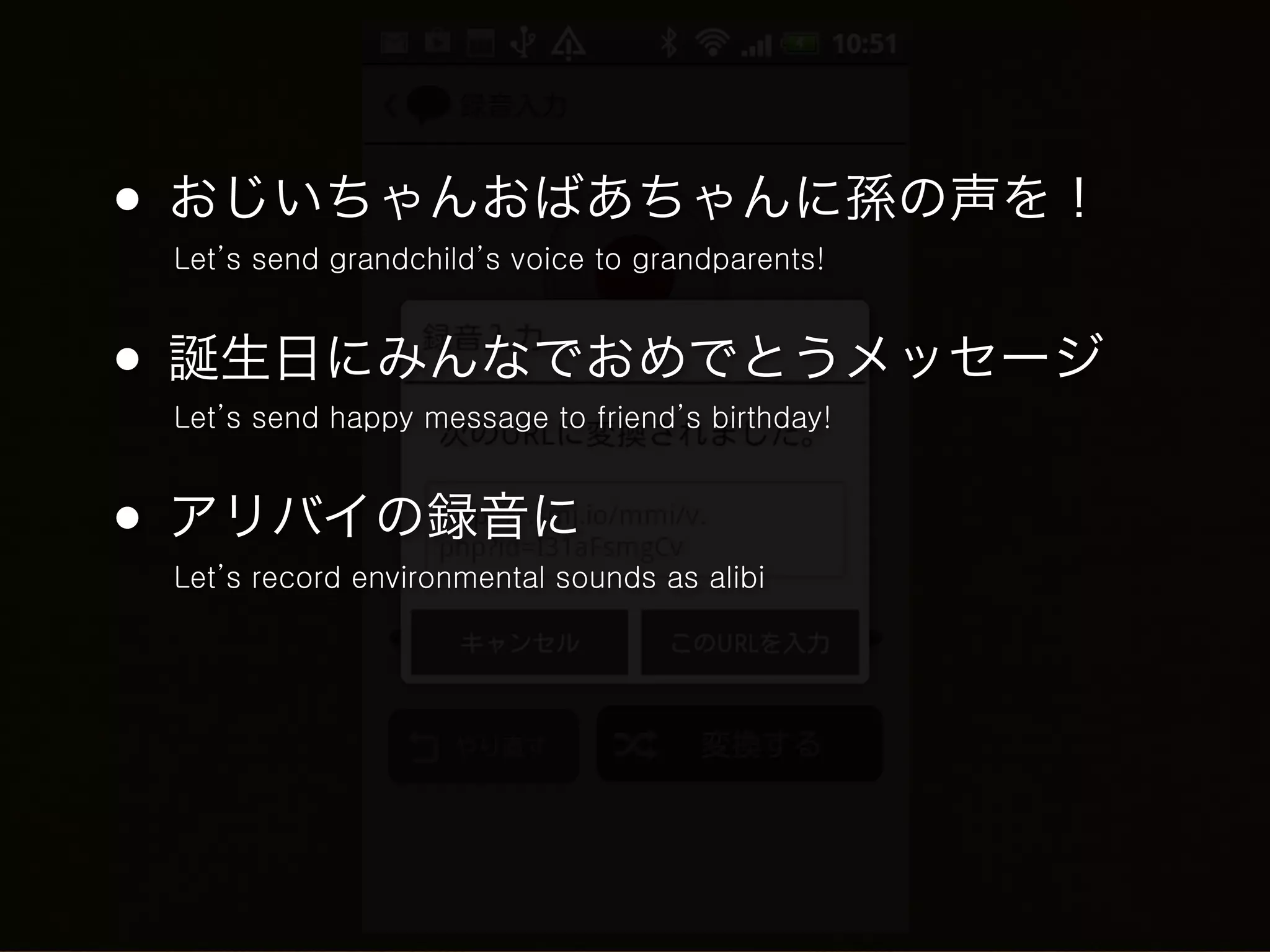• おじいちゃんおばあちゃんに孫の声を！
 Let’s send grandchild’s voice to grandparents!



• 誕生日にみんなでおめでとうメッセージ
 Let’s send happy message to friend’s birthday!



• アリバイの録音に
 Let’s record environmental sounds as alibi
 