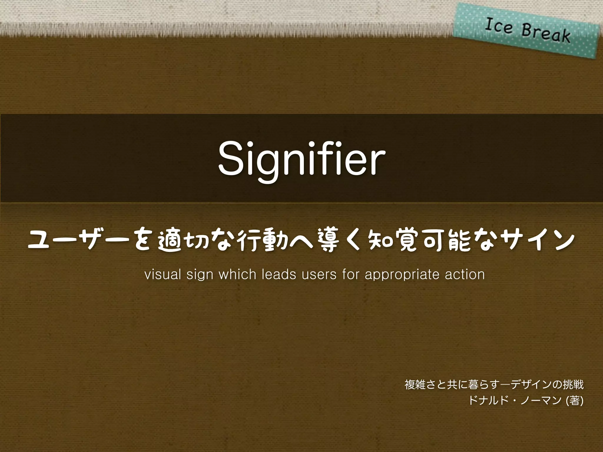 Signiﬁer
ユーザーを適切な行動へ導く知覚可能なサイン
    visual sign which leads users for appropriate action




                                           複雑さと共に暮らす―デザインの挑戦
                                                 ドナルド・ノーマン (著)
 