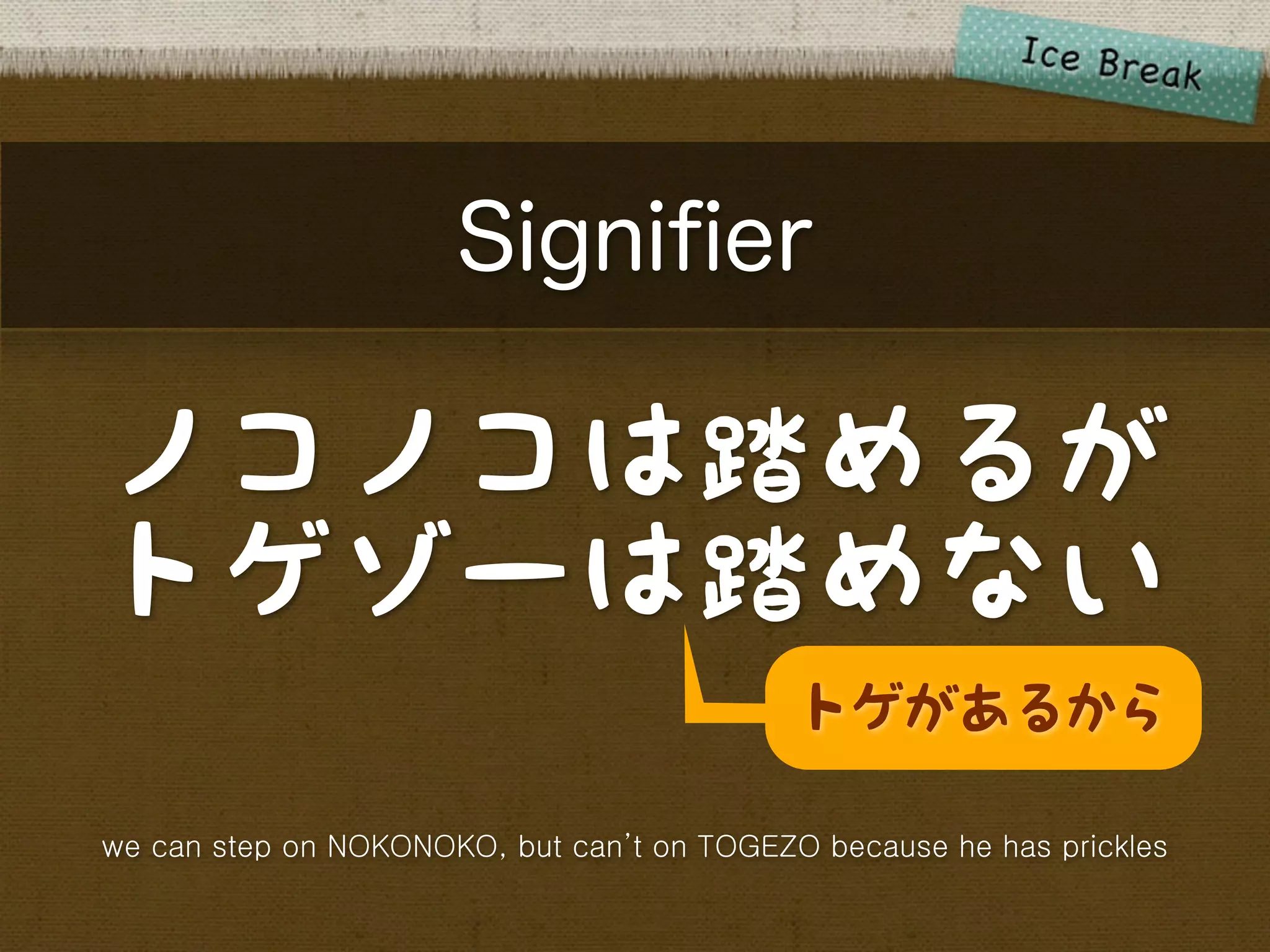 Signiﬁer

ノコノコは踏めるが
トゲゾーは踏めない
                                            トゲがあるから

we can step on NOKONOKO, but can’t on TOGEZO because he has prickles
 