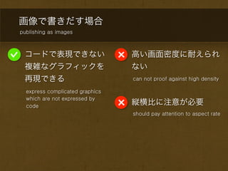 画像で書きだす場合
publishing as images



 コードで表現できない                      高い画面密度に耐えられ
 複雑なグラフィックを                      ない
 再現できる                           can not proof against high density

  express complicated graphics
  which are not expressed by
  code
                                 縦横比に注意が必要
                                 should pay attention to aspect rate
 