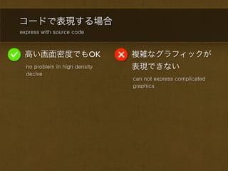 コードで表現する場合
express with source code



 高い画面密度でもOK                    複雑なグラフィックが
  no problem in high density   表現できない
  decive
                               can not express complicated
                               graphics
 