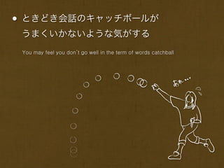 • ときどき会話のキャッチボールが
 うまくいかないような気がする
 You may feel you don’t go well in the term of words catchball
 