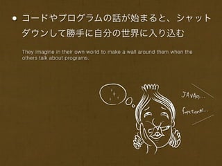 • コードやプログラムの話が始まると、シャット
 ダウンして勝手に自分の世界に入り込む
 They imagine in their own world to make a wall around them when the
 others talk about programs.
 