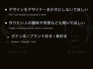 • デザインをデザイナーまかせにしないでほしい
 Don’t put design to designer’s hand



• 作りたい人の趣味や背景なども聞いてほしい
 Hobby or background of client is important



-   ガテン系 / ブランド好き / 車好き
    Outdoor / Brands / Cars



クライアント                                        ディレクター
 
