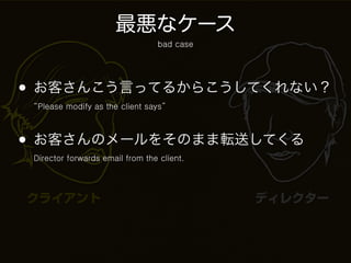 最悪なケース
                                 bad case




• お客さんこう言ってるからこうしてくれない？
 “Please modify as the client says”



• お客さんのメールをそのまま転送してくる
 Director forwards email from the client.




クライアント                                      ディレクター
 