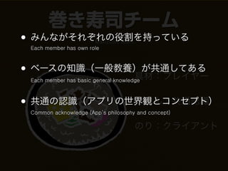 巻き寿司チーム
• みんながそれぞれの役割を持っている    Makizushi team
 Each member has own role



• ベースの知識（一般教養）が共通してある
             具材：プレイヤー
 Each member has basic general knowledge



• 共通の認識（アプリの世界観とコンセプト）
             ごはん：共通認識
 Common acknowledge (App’s philosophy and concept)

                                        のり：クライアント
 