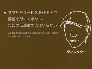 • アプリやサービスを作る上で
 要望を形にできない、
 ただの伝達役の人はいらない
 we don’t need just a messenger who can’t create
 something from hearing




                                                   ディレクター
 