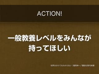 ACTION!



一般教養レベルをみんなが
   持ってほしい

       世界は分けてもわからない（福岡伸一／講談社現代新書）
 