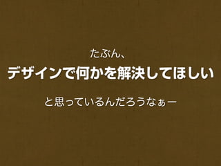 たぶん、

デザインで何かを解決してほしい
  と思っているんだろうなぁー
 