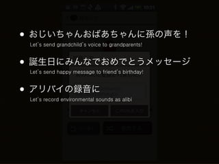 • おじいちゃんおばあちゃんに孫の声を！
 Let’s send grandchild’s voice to grandparents!



• 誕生日にみんなでおめでとうメッセージ
 Let’s send happy message to friend’s birthday!



• アリバイの録音に
 Let’s record environmental sounds as alibi
 