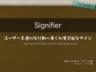 Signiﬁer
ユーザーを適切な行動へ導く知覚可能なサイン
    visual sign which leads users for appropriate action




                                           複雑さと共に暮らす―デザインの挑戦
                                                 ドナルド・ノーマン (著)
 