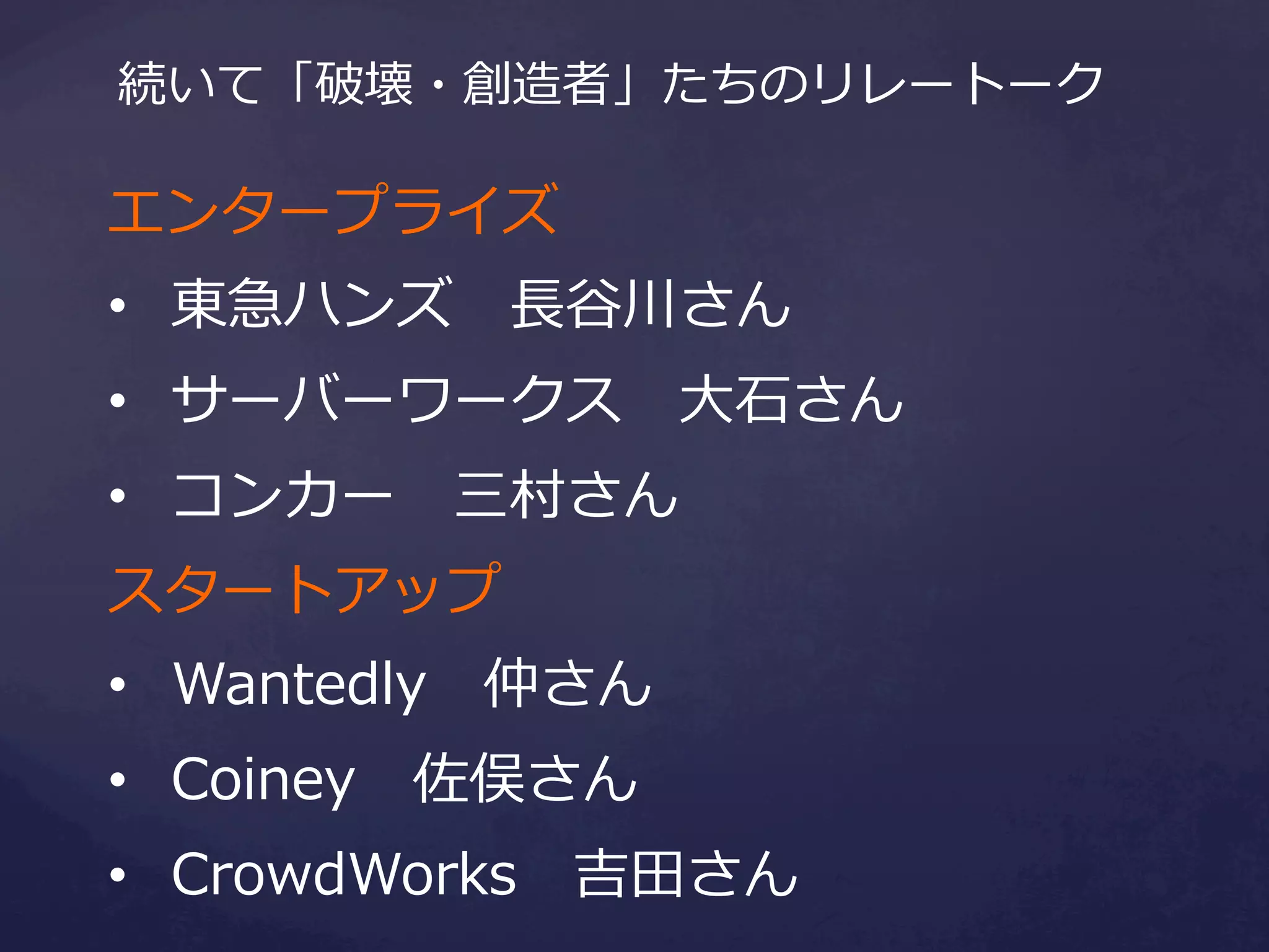 続いて「破壊・創造者」たちのリレートーク

エンタープライズ
•  東急ハンズ 　⻑⾧長⾕谷川さん
•  サーバーワークス 　⼤大⽯石さん
•  コンカー 　三村さん
スタートアップ
•  Wantedly 　仲さん
•  Coiney 　佐俣さん
•  CrowdWorks 　吉⽥田さん

 