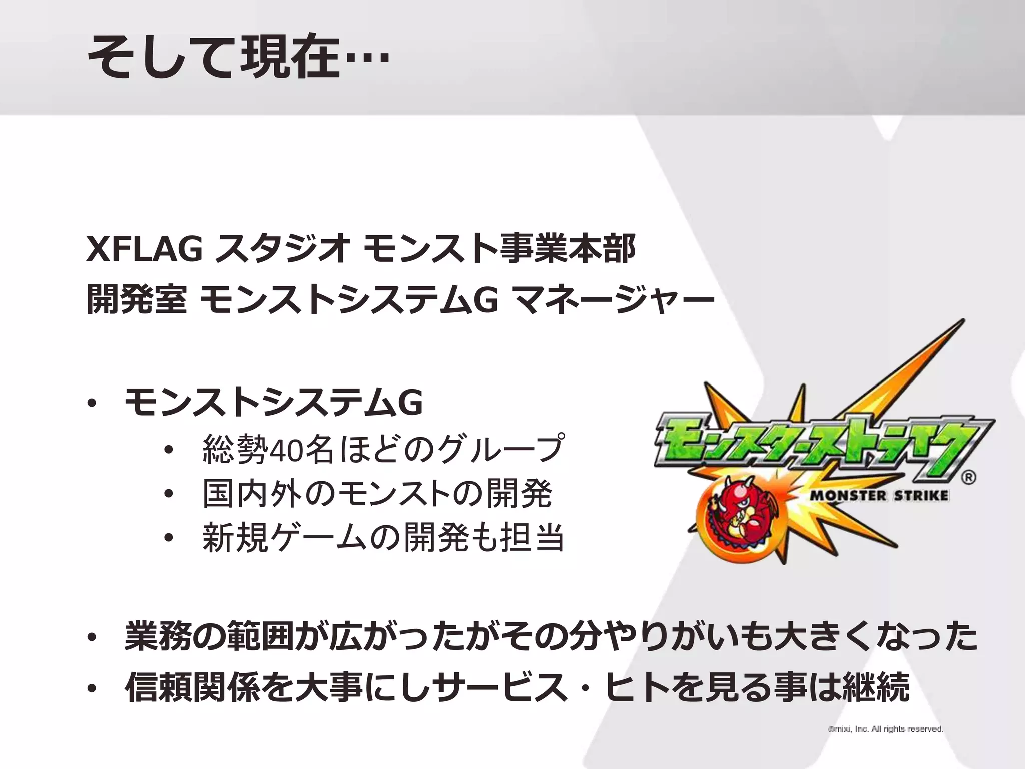 そして現在…
XFLAG スタジオ モンスト事業本部
開発室 モンストシステムG マネージャー
• モンストシステムG
• 総勢40名ほどのグループ
• 国内外のモンストの開発
• 新規ゲームの開発も担当
• 業務の範囲が広がったがその分やりがいも大きくなった
• 信頼関係を大事にしサービス・ヒトを見る事は継続
 