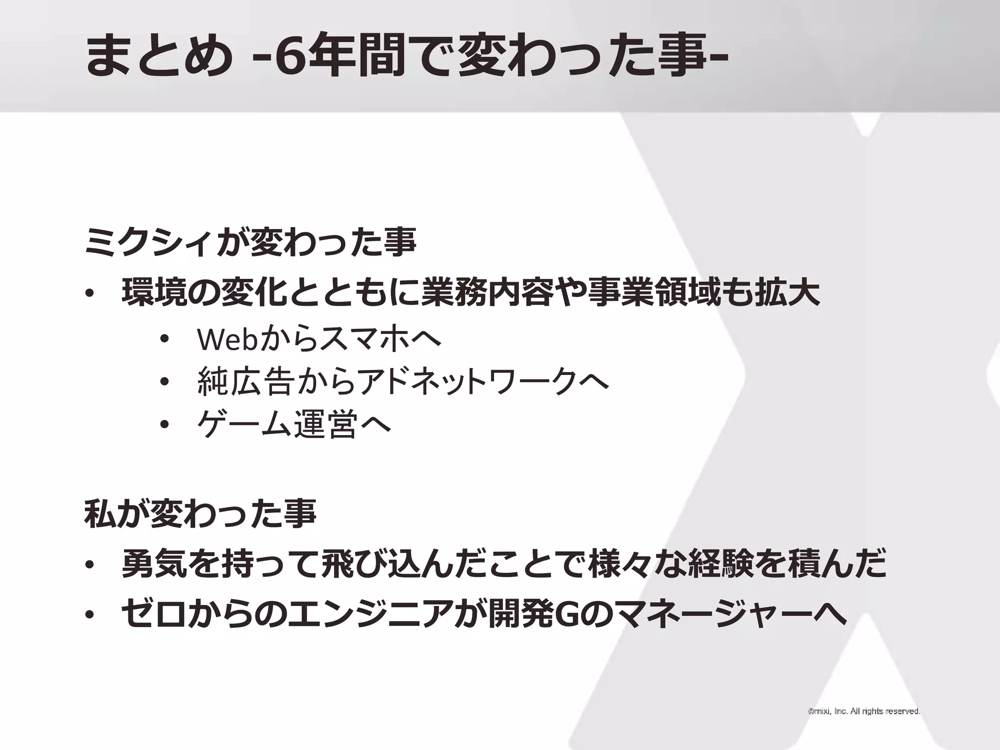 まとめ -6年間で変わった事-
ミクシィが変わった事
• 環境の変化とともに業務内容や事業領域も拡大
• Webからスマホへ
• 純広告からアドネットワークへ
• ゲーム運営へ
私が変わった事
• 勇気を持って飛び込んだことで様々な経験を積んだ
• ゼロからのエンジニアが開発Gのマネージャーへ
 
