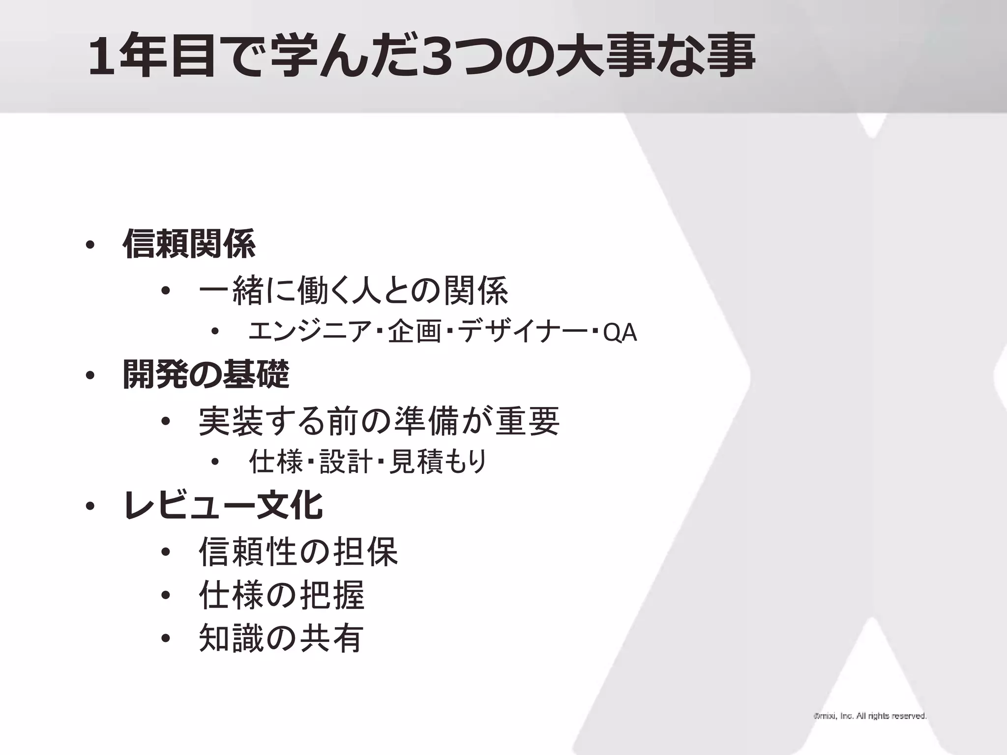 1年目で学んだ3つの大事な事
• 信頼関係
• 一緒に働く人との関係
• エンジニア・企画・デザイナー・QA
• 開発の基礎
• 実装する前の準備が重要
• 仕様・設計・見積もり
• レビュー文化
• 信頼性の担保
• 仕様の把握
• 知識の共有
 