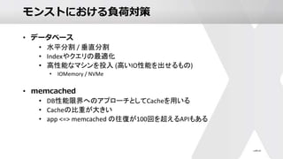 モンストにおける負荷対策
• データベース
• 水平分割 / 垂直分割
• Indexやクエリの最適化
• 高性能なマシンを投入 (高いIO性能を出せるもの)
• IOMemory / NVMe
• memcached
• DB性能限界へのアプローチとしてCacheを用いる
• Cacheの比重が大きい
• app <=> memcached の往復が100回を超えるAPIもある
 
