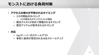 モンストにおける負荷対策
• アクセスの増大が予想されるタイミング
• コラボ開始のタイミング
• コラボ限定のガチャやクエストが開始
• 限定クエストが初めて開催されるタイミング
• 限定アイテムが配布されるタイミング
• 対応
• Appサーバーのスケールアウト
• 事前に負荷が想定されるDBをスケールアップ
 