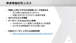 年末年始のモンスト
• 年越しと共にアクセスが急増しピークを迎える
• 主に0時から始まるガチャがメイン
• 年越しのタイミングでログイン処理が急増
• APIリクエストが滞留
• データベースでslowクエリ多発
• 2016年はサーバー負荷による緊急メンテを実施
• 2017年は2時間程度アクセスが重い状況
• DBのシャーディングによる負荷分散
• https://speakerdeck.com/haman29/bcu-30-server-9
 