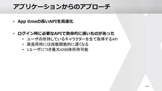 アプリケーションからのアプローチ
• App timeの長いAPIを高速化
• ログイン時に必要なAPIで致命的に遅いものがあった
• ユーザの所持しているキャラクターを全て取得するAPI
• 高負荷時には指数関数的に遅くなる
• 1ユーザにつき最大4200体所持可能
 