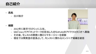 自己紹介
- 氏名
- 白川裕介
- 経歴
- 2012年に新卒でミクシィに入社。
- SNS「mixi」でアドネットワークを担当したのちXFLAGのアドテクスタジオへ異動
- その後、モンストの開発に携わりマネージャーを経験
- 現在では開発室の室長として、モンストに関わるエンジニア組織を統括
 