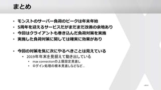 まとめ
• モンストのサーバー負荷のピークは年末年始
• 5周年を迎えるサービスだがまだまだ改善の余地あり
• 今回はクライアントも巻き込んだ負荷対策を実施
• 実施した負荷対策に関しては確実に効果があり
• 今回の対策を気に次にやるべきことは見えている
• 2019年年末を見据えて動き出している
• max connectionの上限設定見直し
• ログイン処理の根本見直しなどなど…
 