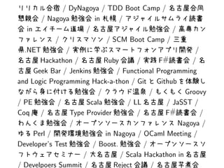 / DyNagoya / TDD Boot Camp /
        / Nagoya          in      /
   in                  /                            /
             /                / SCM Boot Camp /
  .NET           /                                         /
        Hackathon /          Ruby      /       F #        /
      Geek Bar / Jenkins         / Functional Programming
and Logic Programming Hack-a-thon / Git Github
                           /                /           Groovy
/ PE          /        Scala        / LL          / JaSST /
Coq /             Type Provider        /         F#          /
                  /                                   Nagoya /
      Perl /                 in Nagoya / OCaml Meeting /
Developer’s Test         / Boost.         /
                      /           / Scala Hackathon in
/ Develpoers Summit /           Reject      /
 