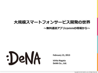 ⼤大規模スマートフォンサービス開発の世界
        無料通話アプリcommの現場から




          February	
  15,	
  2013	
  

          Ichito	
  Nagata	
  
          DeNA	
  Co.,	
  Ltd.	
  


                                        Copyright	
  (C)	
  2013	
  DeNA	
  Co.,Ltd.	
  All	
  Rights	
  Reserved.	
  
 