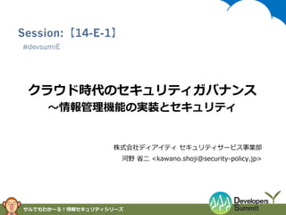 Session:【14-E-1】
#devsumiE

クラウド時代のセキュリティガバナンス
〜～情報管理理機能の実装とセキュリティ

株式会社ディアイティ  セキュリティサービス事業部
河野  省省⼆二  <kawano.shoji@security-‐‑‒policy.jp>

サルでもわかーる！情報セキュリティシリーズ

 