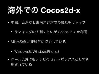 海外での Cocos2d-x
•

中国、台湾など東南アジアでの普及率はトップ
•

•

MicroSoft が技術的に協力している
•

•

ランキングの７割くらいが Cocos2d-x を利用

Windows8, WindowsPhone8

ゲーム以外にもテレビのセットボックスとして利
用されている

 