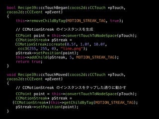bool Recipe39::ccTouchBegan(cocos2d::CCTouch *pTouch,
cocos2d::CCEvent *pEvent)
{
this->removeChildByTag(MOTION_STREAK_TAG, true);
// CCMotionStreak のインスタンスを生成
CCPoint point = this->convertTouchToNodeSpace(pTouch);
CCMotionStreak* pStreak =
CCMotionStreak::create(0.5f, 1.0f, 10.0f,
ccc3(255, 255, 0), "line.png");
pStreak->setPosition(point);
this->addChild(pStreak, 5, MOTION_STREAK_TAG);
return true;
}
!
void Recipe39::ccTouchMoved(cocos2d::CCTouch *pTouch,
cocos2d::CCEvent *pEvent)
{
// CCMotionStreak のインスタンスをタップした通りに動かす
CCPoint point = this->convertTouchToNodeSpace(pTouch);
CCMotionStreak* pStreak =
(CCMotionStreak*)this->getChildByTag(MOTION_STREAK_TAG);
pStreak->setPosition(point);
}

 