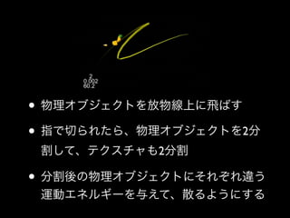 • 物理オブジェクトを放物線上に飛ばす	

• 指で切られたら、物理オブジェクトを2分
割して、テクスチャも2分割	


• 分割後の物理オブジェクトにそれぞれ違う
運動エネルギーを与えて、散るようにする

 