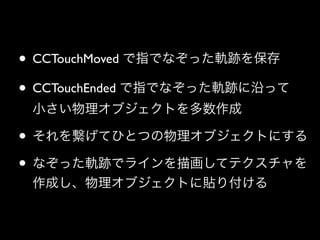 • CCTouchMoved で指でなぞった軌跡を保存	

• CCTouchEnded で指でなぞった軌跡に沿って 
小さい物理オブジェクトを多数作成	


• それを繋げてひとつの物理オブジェクトにする	

• なぞった軌跡でラインを描画してテクスチャを
作成し、物理オブジェクトに貼り付ける

 