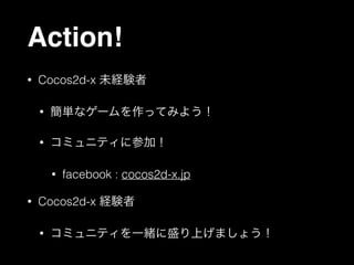 Action!
•

Cocos2d-x 未経験者
•

簡単なゲームを作ってみよう！

•

コミュニティに参加！
•

•

facebook : cocos2d-x.jp

Cocos2d-x 経験者
•

コミュニティを一緒に盛り上げましょう！

 