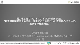 ハッシュタグ：#devsumiDhttps://github.com/jsuzuki20120311/devsumi-2018-15-d-2
属人化したフロントエンドのJavaScriptを、
‘新規機能開発を止めずに’改善するために行った取り組みについて。
及びその経過報告。
2018年2月15日
パーソルキャリア株式会社 Innovation Lab. MyReferグループ
鈴木 潤
 