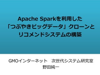 Apache Sparkを利用した
「つぶやきビッグデータ」クローンと
リコメンドシステムの構築
GMOインターネット 次世代システム研究室
野田純一
 