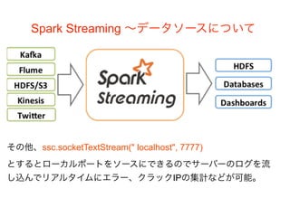 Spark Streaming 〜データソースについて
その他、ssc.socketTextStream(" localhost", 7777)
とするとローカルポートをソースにできるのでサーバーのログを流
し込んでリアルタイムにエラー、クラックIPの集計などが可能。
 