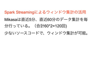 Spark Streamingによるウィンドウ集計の活用
Mikasaは直近5分、直近60分のデータ集計を毎
分行っている。（合計60*2=120回)
少ないソースコードで、ウィンドウ集計が可能
。
 