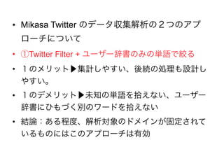• Mikasa Twitter のデータ収集解析の２つのアプロ
ーチについて
• ①Twitter Filter + ユーザー辞書のみの単語で絞る
• １のメリット▶集計しやすい、後続の処理も設計しや
すい。
• １のデメリット▶未知の単語を拾えない、ユーザー辞
書にひもづく別のワードを拾えない
• 結論：ある程度、解析対象のドメインが固定されて
いるものにはこのアプローチは有効
 