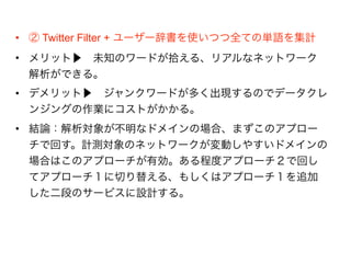 • ② Twitter Filter + ユーザー辞書を使いつつ全ての単語を集計
• メリット▶ 未知のワードが拾える、リアルなネットワーク解
析ができる。
• デメリット▶ ジャンクワードが多く出現するのでデータクレ
ンジングの作業にコストがかかる。
• 結論：解析対象が不明なドメインの場合、まずこのアプローチ
で回す。計測対象のネットワークが変動しやすいドメインの場
合はこのアプローチが有効。ある程度アプローチ２で回してア
プローチ１に切り替える、もしくはアプローチ１を追加した二
段のサービスに設計する。
 