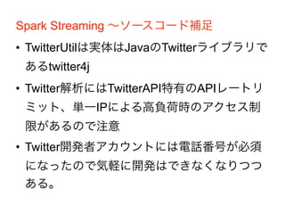 Spark Streaming 〜ソースコード補足
• TwitterUtilは実体はJavaのTwitterライブラリで
あるtwitter4j
• Twitter解析にはTwitterAPI特有のAPIレートリ
ミット、単一IPによる高負荷時のアクセス制
限があるので注意
• Twitter開発者アカウントには電話番号が必須
になったので気軽に開発はできなくなりつつ
ある。
 