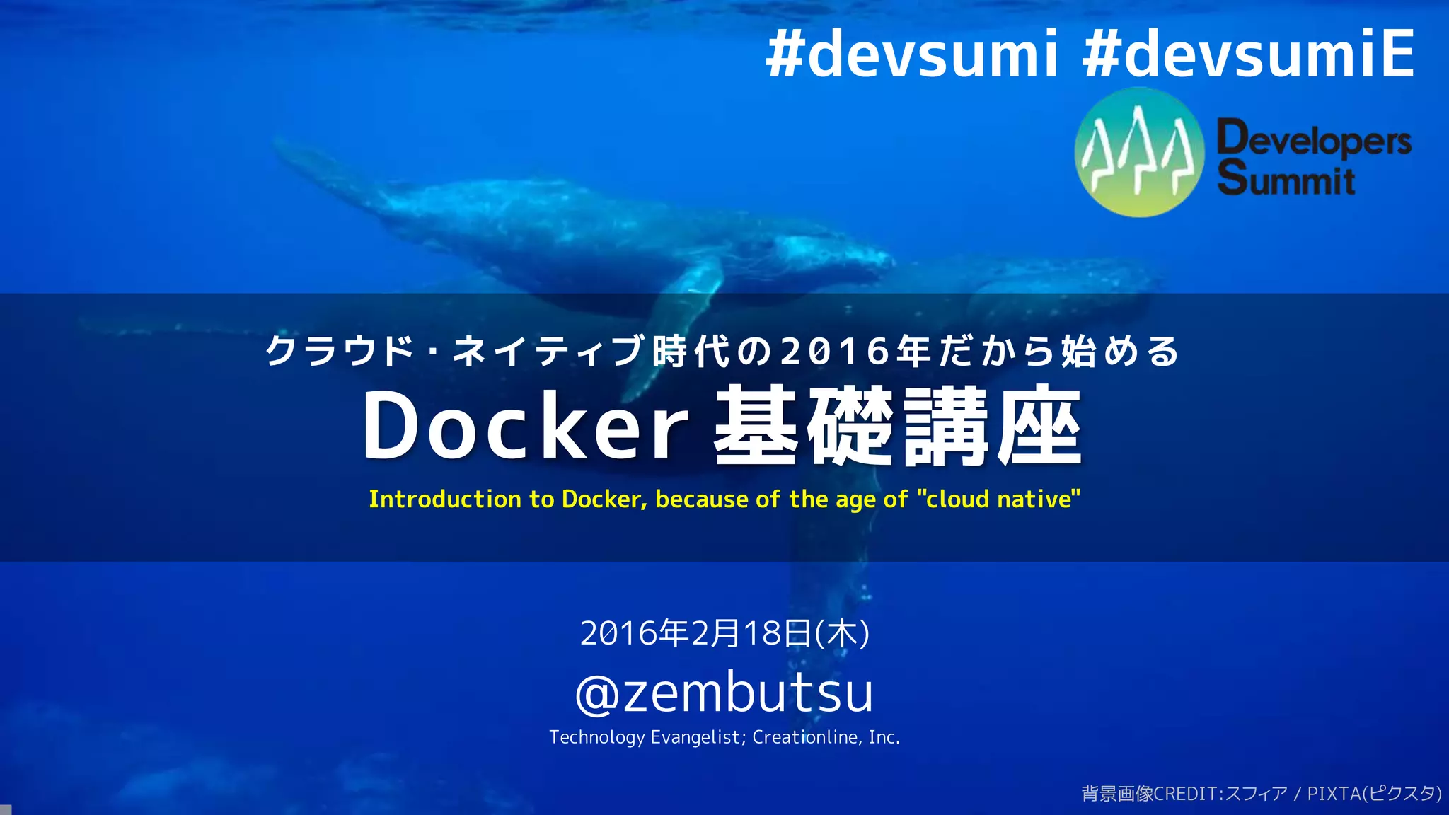 ク ラ ウ ド ・ ネ イ テ ィ ブ 時 代 の 2 0 1 6 年 だ か ら 始 め る
Docker 基礎講座
2016年2月18日(木)
@zembutsu
Technology Evangelist; Creationline, Inc.
Introduction to Docker, because of the age of "cloud native"
背景画像CREDIT:スフィア / PIXTA(ピクスタ)
#devsumi #devsumiE
 