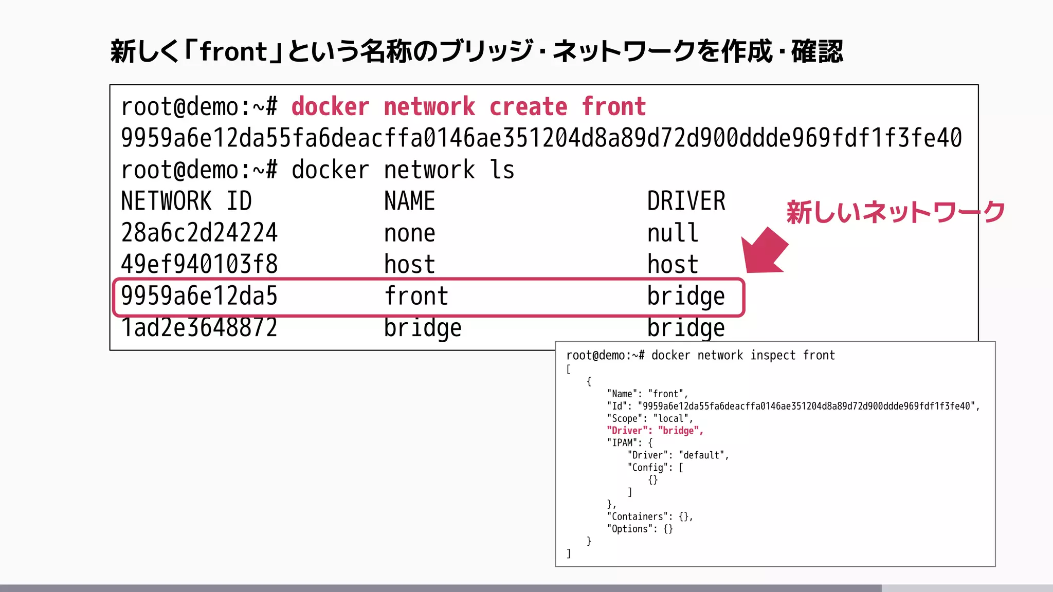 root@demo:~# docker network create front
9959a6e12da55fa6deacffa0146ae351204d8a89d72d900ddde969fdf1f3fe40
root@demo:~# docker network ls
NETWORK ID NAME DRIVER
28a6c2d24224 none null
49ef940103f8 host host
9959a6e12da5 front bridge
1ad2e3648872 bridge bridge
新しく「front」という名称のブリッジ・ネットワークを作成・確認
root@demo:~# docker network inspect front
[
{
"Name": "front",
"Id": "9959a6e12da55fa6deacffa0146ae351204d8a89d72d900ddde969fdf1f3fe40",
"Scope": "local",
"Driver": "bridge",
"IPAM": {
"Driver": "default",
"Config": [
{}
]
},
"Containers": {},
"Options": {}
}
]
新しいネットワーク
 