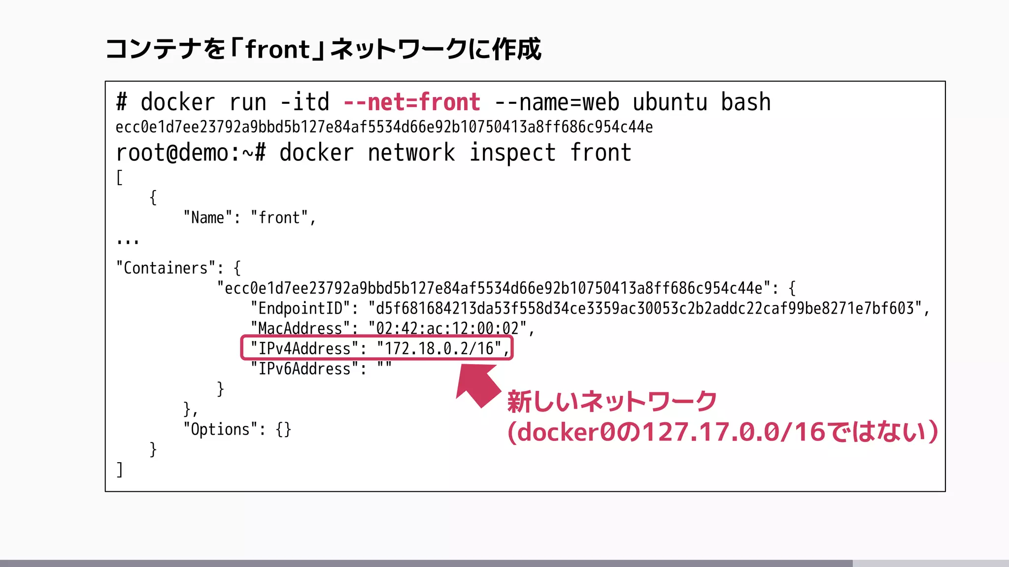 # docker run -itd --net=front --name=web ubuntu bash
ecc0e1d7ee23792a9bbd5b127e84af5534d66e92b10750413a8ff686c954c44e
root@demo:~# docker network inspect front
[
{
"Name": "front",
…
"Containers": {
"ecc0e1d7ee23792a9bbd5b127e84af5534d66e92b10750413a8ff686c954c44e": {
"EndpointID": "d5f681684213da53f558d34ce3359ac30053c2b2addc22caf99be8271e7bf603",
"MacAddress": "02:42:ac:12:00:02",
"IPv4Address": "172.18.0.2/16",
"IPv6Address": ""
}
},
"Options": {}
}
]
コンテナを「front」ネットワークに作成
新しいネットワーク
(docker0の127.17.0.0/16ではない）
 