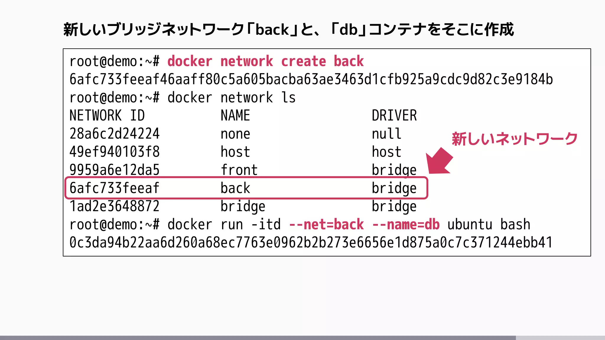 root@demo:~# docker network create back
6afc733feeaf46aaff80c5a605bacba63ae3463d1cfb925a9cdc9d82c3e9184b
root@demo:~# docker network ls
NETWORK ID NAME DRIVER
28a6c2d24224 none null
49ef940103f8 host host
9959a6e12da5 front bridge
6afc733feeaf back bridge
1ad2e3648872 bridge bridge
root@demo:~# docker run -itd --net=back --name=db ubuntu bash
0c3da94b22aa6d260a68ec7763e0962b2b273e6656e1d875a0c7c371244ebb41
新しいブリッジネットワーク「back」と、「db」コンテナをそこに作成
新しいネットワーク
 
